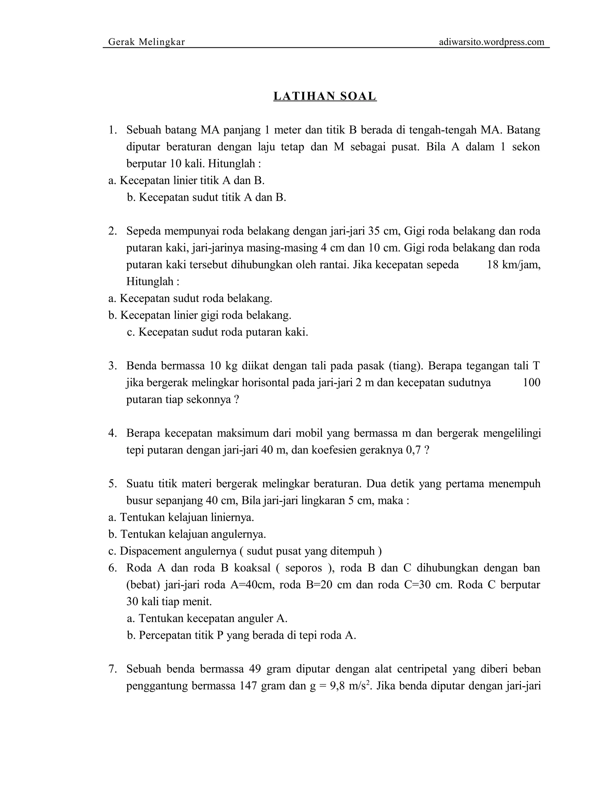 Gerak Melingkar adiwarsito.wordpress.com 
LATIHAN SOAL 
1. Sebuah batang MA panjang 1 meter dan titik B berada di tengah-tengah MA. Batang 
diputar beraturan dengan laju tetap dan M sebagai pusat. Bila A dalam 1 sekon 
berputar 10 kali. Hitunglah : 
a. Kecepatan linier titik A dan B. 
b. Kecepatan sudut titik A dan B. 
2. Sepeda mempunyai roda belakang dengan jari-jari 35 cm, Gigi roda belakang dan roda 
putaran kaki, jari-jarinya masing-masing 4 cm dan 10 cm. Gigi roda belakang dan roda 
putaran kaki tersebut dihubungkan oleh rantai. Jika kecepatan sepeda 18 km/jam, 
Hitunglah : 
a. Kecepatan sudut roda belakang. 
b. Kecepatan linier gigi roda belakang. 
c. Kecepatan sudut roda putaran kaki. 
3. Benda bermassa 10 kg diikat dengan tali pada pasak (tiang). Berapa tegangan tali T 
jika bergerak melingkar horisontal pada jari-jari 2 m dan kecepatan sudutnya 100 
putaran tiap sekonnya ? 
4. Berapa kecepatan maksimum dari mobil yang bermassa m dan bergerak mengelilingi 
tepi putaran dengan jari-jari 40 m, dan koefesien geraknya 0,7 ? 
5. Suatu titik materi bergerak melingkar beraturan. Dua detik yang pertama menempuh 
busur sepanjang 40 cm, Bila jari-jari lingkaran 5 cm, maka : 
a. Tentukan kelajuan liniernya. 
b. Tentukan kelajuan angulernya. 
c. Dispacement angulernya ( sudut pusat yang ditempuh ) 
6. Roda A dan roda B koaksal ( seporos ), roda B dan C dihubungkan dengan ban 
(bebat) jari-jari roda A=40cm, roda B=20 cm dan roda C=30 cm. Roda C berputar 
30 kali tiap menit. 
a. Tentukan kecepatan anguler A. 
b. Percepatan titik P yang berada di tepi roda A. 
7. Sebuah benda bermassa 49 gram diputar dengan alat centripetal yang diberi beban 
penggantung bermassa 147 gram dan g = 9,8 m/s2. Jika benda diputar dengan jari-jari 
 