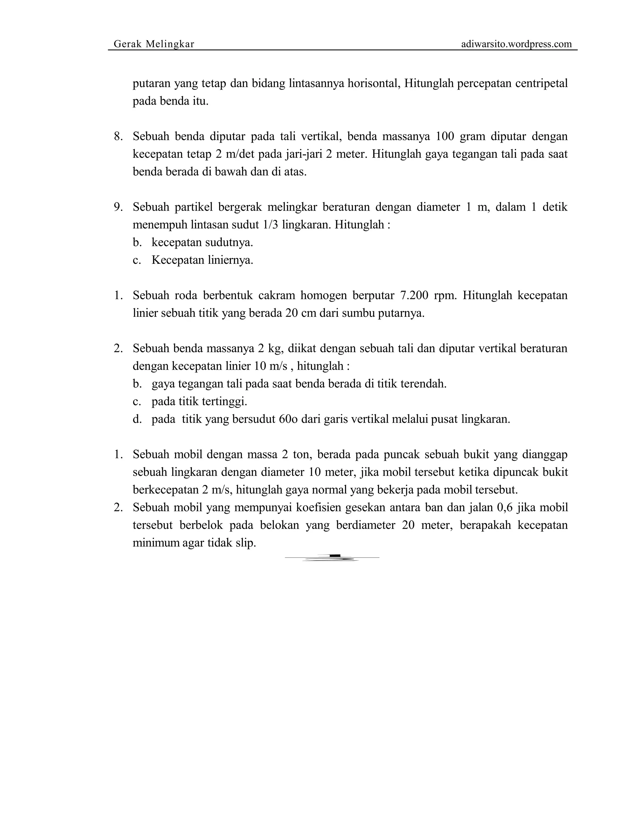 Gerak Melingkar adiwarsito.wordpress.com 
putaran yang tetap dan bidang lintasannya horisontal, Hitunglah percepatan centripetal 
pada benda itu. 
8. Sebuah benda diputar pada tali vertikal, benda massanya 100 gram diputar dengan 
kecepatan tetap 2 m/det pada jari-jari 2 meter. Hitunglah gaya tegangan tali pada saat 
benda berada di bawah dan di atas. 
9. Sebuah partikel bergerak melingkar beraturan dengan diameter 1 m, dalam 1 detik 
menempuh lintasan sudut 1/3 lingkaran. Hitunglah : 
b. kecepatan sudutnya. 
c. Kecepatan liniernya. 
1. Sebuah roda berbentuk cakram homogen berputar 7.200 rpm. Hitunglah kecepatan 
linier sebuah titik yang berada 20 cm dari sumbu putarnya. 
2. Sebuah benda massanya 2 kg, diikat dengan sebuah tali dan diputar vertikal beraturan 
dengan kecepatan linier 10 m/s , hitunglah : 
b. gaya tegangan tali pada saat benda berada di titik terendah. 
c. pada titik tertinggi. 
d. pada titik yang bersudut 60o dari garis vertikal melalui pusat lingkaran. 
1. Sebuah mobil dengan massa 2 ton, berada pada puncak sebuah bukit yang dianggap 
sebuah lingkaran dengan diameter 10 meter, jika mobil tersebut ketika dipuncak bukit 
berkecepatan 2 m/s, hitunglah gaya normal yang bekerja pada mobil tersebut. 
2. Sebuah mobil yang mempunyai koefisien gesekan antara ban dan jalan 0,6 jika mobil 
tersebut berbelok pada belokan yang berdiameter 20 meter, berapakah kecepatan 
minimum agar tidak slip. 
1 
2 
