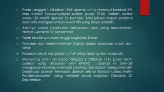 1. Pada tanggal 1 Oktober 1965 operasi untuk merebut kembali RRI
dan Kantor Telekomunikasi sekitar pukul 19.00. Dalam sekitar
waktu 20 menit operasi ini berhasil. Selanjutnya Mayor jenderal
Soeharto mengumumkan lewat RRI yang isinya adalah :
a) Adanya usaha perebutan kekuasaan oleh yang menamakan
dirinya Gerakan 30 September.
b) Telah diculiknya enam tinggi Angkatan Darat
c) Presiden dan Menko Hankam/Kasab dalam keadaan aman dan
sehat
d) Kepada rakyat dianjurkan untuk tetap tenang dan waspada
2. Menjelang sore hari pada tanggal 2 Oktober 1965 pukul 06.10
operasi yang dilakukan oleh RPKAD , operasi ini berhasil
menguasai beberapa tempat penting dan dapat mengambil alih
beberapa daerah termasuk daerah sekitar Bandar Udara Halim
Perdanakusumah yang menjadi pusat kegiatan Gerakan 30
September.
 