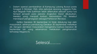 Selesai……..
3. Dalam operasi pembersihan di Kampung Lubang Buaya pada
tanggal 3 Oktober 1965, atas petunjuk seorang anggota Polisi,
Ajun Brigadir Polisi Sukitman telah ditemukan sebuah sumur tua
tempat jenazah para perwira Angkatan Darat dikuburkan.
Mereka yang menjadi korban kebiadaban PKI tersebut
mendapat penghargaan sebagai Pahlawan Revolusi.
Ketika Gerakan 30 September ini tidak didukung lagi oleh
masyarakat, akhirnya pendukung Gerakan 30 September melarikan
diri. Dengan demikian masyarakat mengetahui bahwa Gerakan 30
September lah yang sebenarnya melakukan penghianatan
terhadap Negara ini.
 