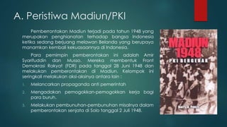 A. Peristiwa Madiun/PKI
Pemberrontakan Madiun terjadi pada tahun 1948 yang
merupakan penghianatan terhadap bangsa Indonesia
ketika sedang berjuang melawan Belanda yang berupaya
manamkan kembali kekuasaannya di Indonesia.
Para pemimpin pemberontakan ini adalah Amir
Syarifuddin dan Musso. Mereka membentuk Front
Demokrasi Rakyat (FDR) pada tanggal 28 Juni 1948 dan
melakukan pemberontakan di Madiun. Kelompok ini
seringkali melakukan aksi-aksinya antara lain :
1. Melancarkan propaganda anti pemerintah
2. Mengadakan pemogokkan-pemogokkan kerja bagi
para buruh.
3. Melakukan pembunuhan-pembunuhan misalnya dalam
pemberontakan senjata di Solo tanggal 2 Juli 1948.
 