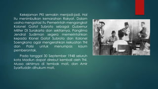 Kekejaman PKI semakin menjadi-jadi. Hal
itu menimbulkan kemarahan Rakyat. Dalam
usaha mengatasi itu Pemerintah mengangkat
Kolonel Gatot Subroto sebagai Gubernur
Militer DI Surakarta dan sekitarnya. Panglima
Jendral Sudirman segera memerintahkan
kepada Klonel Gatot Subroto dan Kolonel
Soengkono agar mengerahkan kekuatan TNI
dan Polisi untuk menumpas kaum
pemberontak.
Pada tanggal 30 September 1948 seluruh
kota Madiun dapat direbut kembali oleh TNI.
Musso akhirnya di tembak mati, dan Amir
Syarifuddin dihukum mati.
 