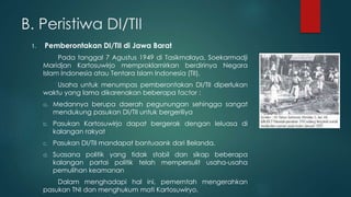 B. Peristiwa DI/TII
1. Pemberontakan DI/TII di Jawa Barat
Pada tanggal 7 Agustus 1949 di Tasikmalaya, Soekarmadji
Maridjan Kartosuwirjo memproklamirkan berdirinya Negara
Islam Indonesia atau Tentara Islam Indonesia (TII).
Usaha untuk menumpas pemberontakan DI/TII diperlukan
waktu yang lama dikarenakan beberapa factor :
a. Medannya berupa daerah pegunungan sehingga sangat
mendukung pasukan DI/TII untuk bergeriliya
b. Pasukan Kartosuwirjo dapat bergerak dengan leluasa di
kalangan rakyat
c. Pasukan DI/TII mandapat bantuaank dari Belanda.
d. Suasana politik yang tidak stabil dan sikap beberapa
kalangan partai politik telah mempersulit usaha-usaha
pemulihan keamanan
Dalam menghadapi hal ini, pemerntah mengerahkan
pasukan TNI dan menghukum mati Kartosuwiryo.
 