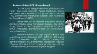 2. Pemberontakan DI/TII di Jawa Tengah
DI/TII di Jawa Tengah dibawah pimpinan Amir
Fatah dan Moh Mahfudh Abdul Rachman. Untuk
mengatasi pemberontakan ini, pada bukan Januari
1950 pemerintah melakukan operasi kilat “Gerakan
Benteng Negara” (GBN).
Sementara itu di daerah Kebumen muncul
pemberontakan yeng merupakan bagian dari DI/TII,
yang dilakukan oleh “Angkatan Umat Islam” (AUI).
Untuk mengatasi pemberontakan ini memerlukan
waktu tiga bulan.
Pemberontakan DI/TII juga terjadi di Kudus dan
Magelang yang dilakukan oleh Batalyon 426 pada
bulan Desember 1951. Untuk mengatasi
pemberontakan ini, pemerintah melakukan operasi
“Operasi Merdeka Timur” yang di pimpin oleh Letnan
Kolonel Soeharto, Komandan Brigade Pragolo.
 