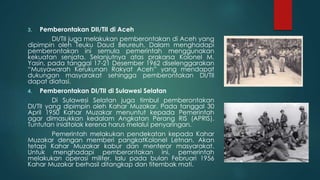 3. Pemberontakan DII/TII di Aceh
DI/TII juga melakukan pemberontakan di Aceh yang
dipimpin oleh Teuku Daud Beureuh. Dalam menghadapi
pemberontakan ini semula pemerintah menggunakan
kekuatan senjata. Selanjutnya atas prakarsa Kolonel M.
Yasin, pada tanggal 17-21 Desember 1962 diselenggarakan
“Musyawarah Kerukunan Rakyat Aceh” yang mendapat
dukungan masyarakat sehingga pemberontakan DI/TII
dapat diatasi.
4. Pemberontakan DI/TII di Sulawesi Selatan
Di Sulawesi Selatan juga timbul pemberontakan
DI/TII yang dipimpin oleh Kahar Muzakar. Pada tanggal 30
April 1950 Kahar Muzakar menuntut kepada Pemerintah
agar dimasukkan kedalam Angkatan Perang RIS (APRIS).
Tuntutan iniditolak kerena harus melalui penyaringan.
Pemerintah melakukan pendekatan kepada Kahar
Muzakar dengan memberi pangkatKolonel Letnan. Akan
tetapi Kahar Muzakar kabur dan menteror masyarakat.
Untuk menghadapi pemberontakan ini, pemerintah
melakukan operasi militer, lalu pada bulan Februari 1956
Kahar Muzakar berhasil ditangkap dan titembak mati.
 