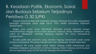 B. Keadaan Politik, Ekonomi, Sosial,
dan Budaya Sebelum Terjadinya
Peristiwa G 30 S/PKI
Negara Kesatuan Republik Indonesia dengan ideology Pancasila mengadapi
berbagai tantangan besar sejak tahun 1959, ketika Demokrasi Terpimpin
dilaksanakan.
Begitu pula pada masa Demokrasi Terpimpin kondisi ekonomi sangat
memprihatinkan hingga muncul krisis ekonomi nasional. Prinsip NASAKOM yang
waktu itu diterapkan memberi peluang kepada PKI untuk memperluas
pengaruhnya.
Kondisi politik dan ekonomi yang semakin tegang berdampak pada social
budaya masyarakat. PKI sering mengancam dan melakukan tindak kekerasan.
Pengaruh PKI yang sangat besar dalam bidang politik berdampak luas
terhadap kebijakan pemerintah di semua bidang. Dalam bidang social budaya
semua organisasi yang anti PKI dituduh sebagai anti pemerintah.
 
