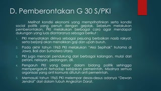 D. Pemberontakan G 30 S/PKI
Melihat kondisi ekonomi yang memprihatinkan serta kondisi
social politik yang penuh dengan gejolak. Sebelum melakukan
pemberontakan, PKI melakukan berbagai cara agar mendapat
dukungan yang luas diantaranya sebagai berikut :
1. PKI menyatakan dirinya sebagai pejuang berbaikan nasib rakyat,
serta berjanji akan menaikkan gaji dan upah buruh.
2. Pada akhir tahun 1963 PKI melakukan “Aksi Sepihak” trutama di
Jawa, Bali dan Sumatera Utara.
3. PKI juga mencari pendukung dari berbagai kalangan, mulai dari
petani, nelayan, pedangan, dll.
4. Pengaruh PKI yang besar dalam bidang politik sehingga
mempengaruhi terhadap kebijakan pemerintah. Misalnya semua
organisasi yang anti komunis ditutuh anti pemerintah.
5. Memasuki tahun 1965 PKI melempar desas-desus adanya “Dewan
Jendral” dari dalam tubuh Angkatan Darat.
 