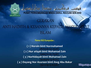 GERAKAN
ANTI HADITH & KESANNYA KEPADA MASYARAKAT
ISLAM
Nama Ahli Kumpulan:
( 1 ) Norain binti Normohamed
(870210-52-5526)
( 2 ) Nur atiqah binti Mohamad Zain
(900711-13-7526)
( 3 ) Norhidayah binti Mohamad Zain
(920503-13-6172)
( 4 ) Dayang Nor Azureen binti Awg Abu Bakar
(921219-13-6356)
 