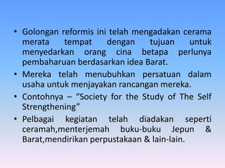 • Golongan reformis ini telah mengadakan cerama
merata tempat dengan tujuan untuk
menyedarkan orang cina betapa perlunya
pembaharuan berdasarkan idea Barat.
• Mereka telah menubuhkan persatuan dalam
usaha untuk menjayakan rancangan mereka.
• Contohnya – “Society for the Study of The Self
Strengthening”
• Pelbagai kegiatan telah diadakan seperti
ceramah,menterjemah buku-buku Jepun &
Barat,mendirikan perpustakaan & lain-lain.
 