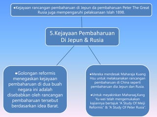 5.Kejayaan Pembaharuan
Di Jepun & Rusia
●Kejayaan rancangan pembaharuan di Jepun da pembaharuan Peter The Great
Rusia juga mempengaruhi pelaksanaan Islah 1898.
●Mereka mendesak Maharaja Kuang
Hsu untuk melaksanakan rancangan
pembaharuan di China seperti
pembaharuan dia Jepun dan Rusia.
●Untuk meyakinkan Maharaaj,Kang
Yu-wei telah mengemukakan
kajiannya bertajuk “A Study Of Meiji
Reformis” & “A Study Of Peter Rusia”.
●Golongan reformis
menegaskan kejayaan
pembaharuan di dua buah
negara ini adalah
disebabkan oleh rancangan
pembaharuan tersebut
berdasarkan idea Barat.
 