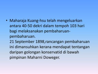 • Maharaja Kuang-hsu telah mengeluarkan
antara 40-50 dekri dalam tempoh 103 hari
bagi melaksanakan pembaharuan-
pembaharuan.
21 September 1898,rancangan pembaharuan
ini dimansuhkan kerana mendapat tentangan
daripan golongan konservatid di bawah
pimpinan Maharni Doweger.
 