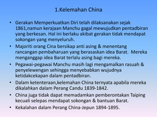 1.Kelemahan China
• Gerakan Memperkuatkan Diri telah dilaksanakan sejak
1861,namun kerajaan Manchu gagal mewujudkan pentadbiran
yang berkesan. Hal ini berlaku akibat gerakan tidak mendapat
sokongan yang menyeluruh.
• Majoriti orang Cina bersikap anti asing & menentang
rancangan pembaharuan yang berasaskan idea Barat. Mereka
menganggap idea Barat terlalu asing bagi mereka.
• Pegawai-pegawai Manchu masih lagi mengamalkan rasuah &
penyelewengan sehingga menyebabkan wujudnya
ketidakcekapan dalam pentadbiran.
• Dalam ketenteraan,kelemahan China ternyata apabila mereka
dikalahkan dalam Perang Candu 1839-1842.
• China juga tidak dapat memadamkan pemberontakan Taiping
kecuali selepas mendapat sokongan & bantuan Barat.
• Kekalahan dalam Perang China-Jepun 1894-1895.
 
