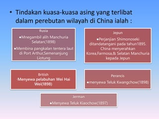 • Tindakan kuasa-kuasa asing yang terlibat
dalam perebutan wilayah di China ialah :
British
∙Menyewa pelabuhan Wei Hai
Wei(1898)
Jepun
●Perjanjian Shimonoseki
ditandatangani pada tahun1895.
China menyerahkan
Korea,Farmosa,& Selatan Manchuria
kepada Jepun
Perancis
●menyewa Teluk Kwangchow(1898)
Rusia
●Mnegambil alih Manchuria
Selatan(1898)
●Membina pangkalan tentera laut
di Port Arthur,Semenanjung
Liotung
Jerman
●Menyewa Teluk Kiaochow(1897)
 