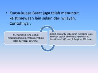 • Kuasa-kuasa Barat juga telah menuntut
keistimewaan lain selain dari wilayah.
Contohnya :
Mendesak China untuk
membenarkan mereka membina
jalan keretapi di China.
British menuntu kebenaran membina jalan
keretapi sejauh 2800 batu,Perancis 420
batu,Rusia 1530 batu & Belgium 650 batu.
 