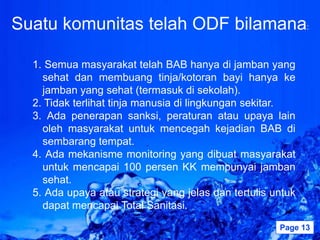 Suatu komunitas telah ODF bilamana:

  1. Semua masyarakat telah BAB hanya di jamban yang
    sehat dan membuang tinja/kotoran bayi hanya ke
    jamban yang sehat (termasuk di sekolah).
  2. Tidak terlihat tinja manusia di lingkungan sekitar.
  3. Ada penerapan sanksi, peraturan atau upaya lain
    oleh masyarakat untuk mencegah kejadian BAB di
    sembarang tempat.
  4. Ada mekanisme monitoring yang dibuat masyarakat
    untuk mencapai 100 persen KK mempunyai jamban
    sehat.
  5. Ada upaya atau strategi yang jelas dan tertulis untuk
    dapat mencapai Total Sanitasi.
                    Powerpoint Templates              Page 13
 