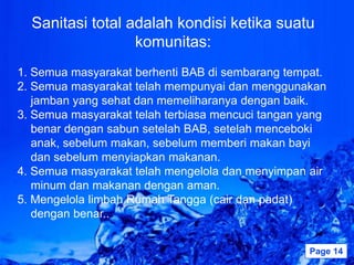 Sanitasi total adalah kondisi ketika suatu
                  komunitas:
1. Semua masyarakat berhenti BAB di sembarang tempat.
2. Semua masyarakat telah mempunyai dan menggunakan
   jamban yang sehat dan memeliharanya dengan baik.
3. Semua masyarakat telah terbiasa mencuci tangan yang
   benar dengan sabun setelah BAB, setelah menceboki
   anak, sebelum makan, sebelum memberi makan bayi
   dan sebelum menyiapkan makanan.
4. Semua masyarakat telah mengelola dan menyimpan air
   minum dan makanan dengan aman.
5. Mengelola limbah Rumah Tangga (cair dan padat)
   dengan benar..

                    Powerpoint Templates           Page 14
 