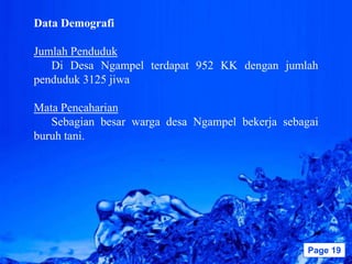 Data Demografi

Jumlah Penduduk
   Di Desa Ngampel terdapat 952 KK dengan jumlah
penduduk 3125 jiwa

Mata Pencaharian
   Sebagian besar warga desa Ngampel bekerja sebagai
buruh tani.




                  Powerpoint Templates            Page 19
 