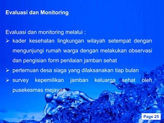 Evaluasi dan Monitoring


Evaluasi dan monitoring melalui :
 kader kesehatan lingkungan wilayah setempat dengan
  mengunjungi rumah warga dengan melakukan observasi
  dan pengisian form penilaian jamban sehat
 pertemuan desa siaga yang dilaksanakan tiap bulan
 survey    kepemilikan    jamban      keluarga   sehat   oleh
  pusekesmas mejayan.



                       Powerpoint Templates               Page 25
 