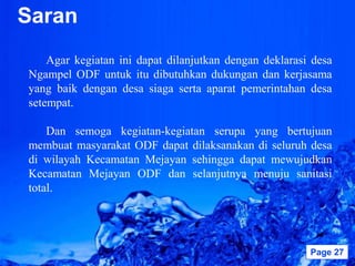 Saran
    Agar kegiatan ini dapat dilanjutkan dengan deklarasi desa
Ngampel ODF untuk itu dibutuhkan dukungan dan kerjasama
yang baik dengan desa siaga serta aparat pemerintahan desa
setempat.

    Dan semoga kegiatan-kegiatan serupa yang bertujuan
membuat masyarakat ODF dapat dilaksanakan di seluruh desa
di wilayah Kecamatan Mejayan sehingga dapat mewujudkan
Kecamatan Mejayan ODF dan selanjutnya menuju sanitasi
total.




                     Powerpoint Templates               Page 27
 