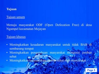Tujuan

Tujuan umum

Menuju masyarakat ODF (Open Defecation Free) di desa
Ngampel kecamatan Mejayan

Tujuan khusus

• Meningkatkan kesadaran masyarakat untuk tidak BAB di
  sembarang tempat
• Meningkatkan pengetahuan masyarakat mengenai jamban
  sehat
• Meningkatkan kepemilikan jamban sehat oleh masyarakat

                   Powerpoint Templates             Page 5
 