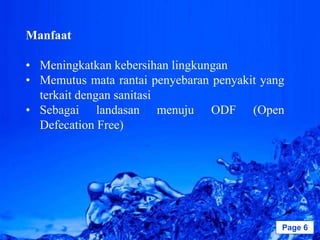 Manfaat

• Meningkatkan kebersihan lingkungan
• Memutus mata rantai penyebaran penyakit yang
  terkait dengan sanitasi
• Sebagai landasan menuju ODF (Open
  Defecation Free)




                Powerpoint Templates         Page 6
 