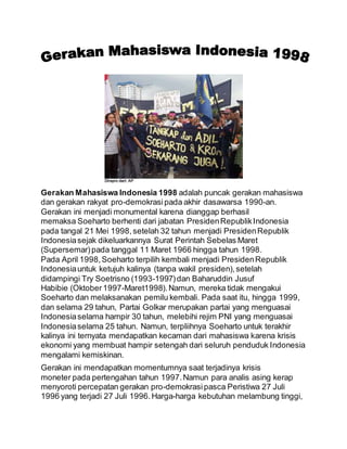 Gerakan Mahasiswa Indonesia 1998 adalah puncak gerakan mahasiswa
dan gerakan rakyat pro-demokrasipada akhir dasawarsa 1990-an.
Gerakan ini menjadi monumental karena dianggap berhasil
memaksa Soeharto berhenti dari jabatan PresidenRepublikIndonesia
pada tangal 21 Mei 1998,setelah 32 tahun menjadi PresidenRepublik
Indonesiasejak dikeluarkannya Surat Perintah Sebelas Maret
(Supersemar)pada tanggal 11 Maret 1966 hingga tahun 1998.
Pada April 1998,Soeharto terpilih kembali menjadi PresidenRepublik
Indonesiauntuk ketujuh kalinya (tanpa wakil presiden),setelah
didampingi Try Soetrisno (1993-1997)dan Baharuddin Jusuf
Habibie (Oktober1997-Maret1998).Namun, mereka tidak mengakui
Soeharto dan melaksanakan pemilu kembali. Pada saat itu, hingga 1999,
dan selama 29 tahun, Partai Golkar merupakan partai yang menguasai
Indonesiaselama hampir 30 tahun, melebihi rejim PNI yang menguasai
Indonesiaselama 25 tahun. Namun, terpliihnya Soeharto untuk terakhir
kalinya ini ternyata mendapatkan kecaman dari mahasiswa karena krisis
ekonomi yang membuat hampir setengah dari seluruh penduduk Indonesia
mengalami kemiskinan.
Gerakan ini mendapatkan momentumnya saat terjadinya krisis
moneter pada pertengahan tahun 1997.Namun para analis asing kerap
menyoroti percepatan gerakan pro-demokrasipasca Peristiwa 27 Juli
1996 yang terjadi 27 Juli 1996.Harga-harga kebutuhan melambung tinggi,
 