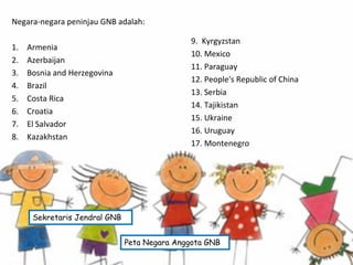 Negara-negara peninjau GNB adalah:
1. Armenia
2. Azerbaijan
3. Bosnia and Herzegovina
4. Brazil
5. Costa Rica
6. Croatia
7. El Salvador
8. Kazakhstan
9. Kyrgyzstan
10. Mexico
11. Paraguay
12. People's Republic of China
13. Serbia
14. Tajikistan
15. Ukraine
16. Uruguay
17. Montenegro
Peta Negara Anggota GNB
Sekretaris Jendral GNB
 