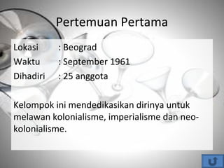 Pertemuan Pertama
Lokasi : Beograd
Waktu : September 1961
Dihadiri : 25 anggota
Kelompok ini mendedikasikan dirinya untuk
melawan kolonialisme, imperialisme dan neo-
kolonialisme.
 