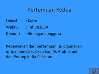 Pertemuan Kedua
Lokasi : Kairo
Waktu : Tahun1964
Dihadiri : 56 negara anggota
Kebanyakan dari pertemuan itu digunakan
untuk mendiskusikan konflik Arab-Israel
dan Perang India-Pakistan.
 