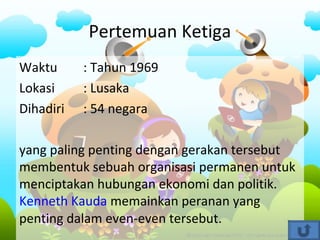 Pertemuan Ketiga
Waktu : Tahun 1969
Lokasi : Lusaka
Dihadiri : 54 negara
yang paling penting dengan gerakan tersebut
membentuk sebuah organisasi permanen untuk
menciptakan hubungan ekonomi dan politik.
Kenneth Kauda memainkan peranan yang
penting dalam even-even tersebut.
 