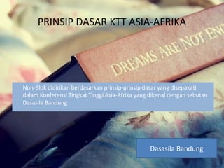PRINSIP DASAR KTT ASIA-AFRIKA
Non-Blok didirikan berdasarkan prinsip-prinsip dasar yang disepakati
dalam Konferensi Tingkat Tinggi Asia-Afrika yang dikenal dengan sebutan
Dasasila Bandung
Dasasila Bandung
 