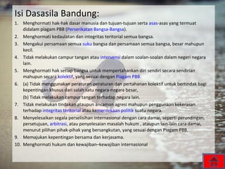 Isi Dasasila Bandung:
1. Menghormati hak-hak dasar manusia dan tujuan-tujuan serta asas-asas yang termuat
didalam piagam PBB (Perserikatan Bangsa-Bangsa).
2. Menghormati kedaulatan dan integritas teritorial semua bangsa.
3. Mengakui persamaan semua suku bangsa dan persamaan semua bangsa, besar mahupun
kecil.
4. Tidak melakukan campur tangan atau intervensi dalam soalan-soalan dalam negeri negara
lain.
5. Menghormati hak setiap bangsa untuk mempertahankan diri sendiri secara sendirian
mahupun secara kolektif, yang sesuai dengan Piagam PBB.
6. (a) Tidak menggunakan peraturan-peraturan dan pertahanan kolektif untuk bertindak bagi
kepentingan khusus dari salah satu negara-negara besar,
(b) Tidak melakukan campur tangan terhadap negara lain.
7. Tidak melakukan tindakan ataupun ancaman agresi mahupun penggunaan kekerasan
terhadap integritas teritorial atau kemerdekaan politik suatu negara.
8. Menyelesaikan segala perselisihan internasional dengan cara damai, seperti perundingan,
persetujuan, arbitrasi, atau penyelesaian masalah hukum , ataupun lain-lain cara damai,
menurut pilihan pihak-pihak yang bersangkutan, yang sesuai dengan Piagam PBB.
9. Memajukan kepentingan bersama dan kerjasama.
10. Menghormati hukum dan kewajiban–kewajiban internasional
 