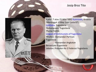 Josip Broz Tito
•Lahir: 7 atau 25 May 1892 Kumrovec, Kroasia
•Meninggal: 4 May 1980 (usia 87)
Ljubljana, Yugoslavia
•Kebangsaan: Yugoslavia
•Partai Politik:
League of Communists of Yugoslavia
•Profesi: -Komandan Partisan
Yugoslavia
-Komandan Angkatan
Bersenjata Yugoslavia
Jabatan: Presiden Ke-2 Federasi Yugoslavia
 