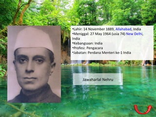 Jawaharlal Nehru
•Lahir: 14 November 1889, Allahabad, India
•Meniggal: 27 May 1964 (usia 74) New Delhi,
India
•Kebangsaan: India
•Profesi: Pengacara
•Jabatan: Perdana Menteri ke-1 India
 