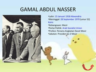 GAMAL ABDUL NASSER
•Lahir: 15 Januari 1918 Alexandria
•Meninggal: 28 September 1970 (umur 52)
Kairo
•Kebangsaan: Mesir
•Partai Politik: Arab Socialist Union
•Profesi: Perwira Angkatan Darat Mesir
•Jabatan: Presiden ke-2 Mesir
 