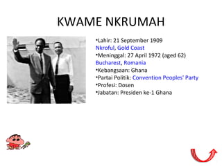 KWAME NKRUMAH
•Lahir: 21 September 1909
Nkroful, Gold Coast
•Meninggal: 27 April 1972 (aged 62)
Bucharest, Romania
•Kebangsaan: Ghana
•Partai Politik: Convention Peoples' Party
•Profesi: Dosen
•Jabatan: Presiden ke-1 Ghana
 