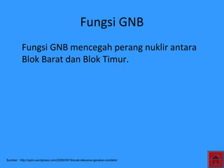 Fungsi GNB
Fungsi GNB mencegah perang nuklir antara
Blok Barat dan Blok Timur.
Sumber : http://opini.wordpress.com/2006/09/16/soal-relevansi-gerakan-nonblok/
 
