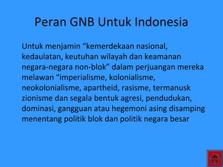 Peran GNB Untuk Indonesia
Untuk menjamin “kemerdekaan nasional,
kedaulatan, keutuhan wilayah dan keamanan
negara-negara non-blok” dalam perjuangan mereka
melawan “imperialisme, kolonialisme,
neokolonialisme, apartheid, rasisme, termanusk
zionisme dan segala bentuk agresi, pendudukan,
dominasi, gangguan atau hegemoni asing disamping
menentang politik blok dan politik negara besar
 