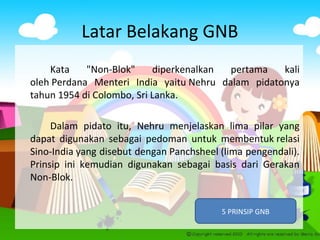 Latar Belakang GNB
Kata "Non-Blok" diperkenalkan pertama kali
oleh Perdana Menteri India yaitu Nehru dalam pidatonya
tahun 1954 di Colombo, Sri Lanka.
Dalam pidato itu, Nehru menjelaskan lima pilar yang
dapat digunakan sebagai pedoman untuk membentuk relasi
Sino-India yang disebut dengan Panchsheel (lima pengendali).
Prinsip ini kemudian digunakan sebagai basis dari Gerakan
Non-Blok.
5 PRINSIP GNB
 
