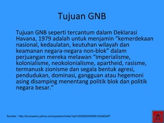 Tujuan GNB
Tujuan GNB seperti tercantum dalam Deklarasi
Havana, 1979 adalah untuk menjamin “kemerdekaan
nasional, kedaulatan, keutuhan wilayah dan
keamanan negara-negara non-blok” dalam
perjuangan mereka melawan “imperialisme,
kolonialisme, neokolonialisme, apartheid, rasisme,
termanusk zionisme dan segala bentuk agresi,
pendudukan, dominasi, gangguan atau hegemoni
asing disamping menentang politik blok dan politik
negara besar.”
Sumber : http://id.answers.yahoo.com/question/index?qid=20080205050912AAlDxKF
 