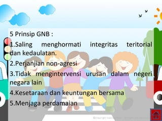 5 Prinsip GNB :
1.Saling menghormati integritas teritorial
dan kedaulatan.
2.Perjanjian non-agresi
3.Tidak mengintervensi urusan dalam negeri
negara lain
4.Kesetaraan dan keuntungan bersama
5.Menjaga perdamaian
 