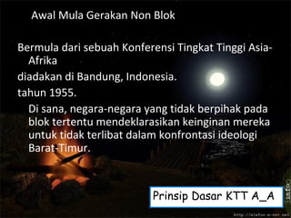Awal Mula Gerakan Non Blok
Bermula dari sebuah Konferensi Tingkat Tinggi Asia-
Afrika
diadakan di Bandung, Indonesia.
tahun 1955.
Di sana, negara-negara yang tidak berpihak pada
blok tertentu mendeklarasikan keinginan mereka
untuk tidak terlibat dalam konfrontasi ideologi
Barat-Timur.
Prinsip Dasar KTT A_A
 