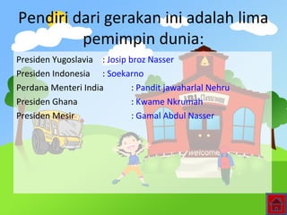Pendiri dari gerakan ini adalah lima
pemimpin dunia:
Presiden Yugoslavia : Josip broz Nasser
Presiden Indonesia : Soekarno
Perdana Menteri India : Pandit jawaharlal Nehru
Presiden Ghana : Kwame Nkrumah
Presiden Mesir : Gamal Abdul Nasser
 