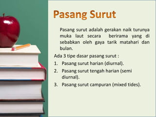 Pasang surut adalah gerakan naik turunya
muka laut secara
berirama yang di
sebabkan oleh gaya tarik matahari dan
bulan.
Ada 3 tipe dasar pasang surut :
1. Pasang surut harian (diurnal).
2. Pasang surut tengah harian (semi
diurnal).
3. Pasang surut campuran (mixed tides).

 