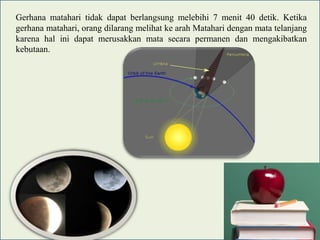 Gerhana matahari tidak dapat berlangsung melebihi 7 menit 40 detik. Ketika
gerhana matahari, orang dilarang melihat ke arah Matahari dengan mata telanjang
karena hal ini dapat merusakkan mata secara permanen dan mengakibatkan
kebutaan.

 