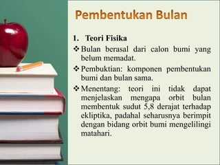 1. Teori Fisika
 Bulan berasal dari calon bumi yang
belum memadat.
 Pembuktian: komponen pembentukan
bumi dan bulan sama.
 Menentang: teori ini tidak dapat
menjelaskan mengapa orbit bulan
membentuk sudut 5,8 derajat terhadap
ekliptika, padahal seharusnya berimpit
dengan bidang orbit bumi mengelilingi
matahari.

 
