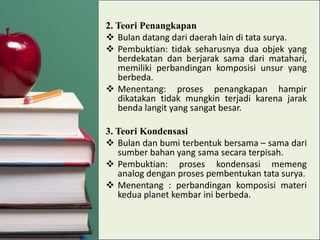 2. Teori Penangkapan
 Bulan datang dari daerah lain di tata surya.
 Pembuktian: tidak seharusnya dua objek yang
berdekatan dan berjarak sama dari matahari,
memiliki perbandingan komposisi unsur yang
berbeda.
 Menentang: proses penangkapan hampir
dikatakan tidak mungkin terjadi karena jarak
benda langit yang sangat besar.
3. Teori Kondensasi
 Bulan dan bumi terbentuk bersama – sama dari
sumber bahan yang sama secara terpisah.
 Pembuktian: proses kondensasi memeng
analog dengan proses pembentukan tata surya.
 Menentang : perbandingan komposisi materi
kedua planet kembar ini berbeda.

 