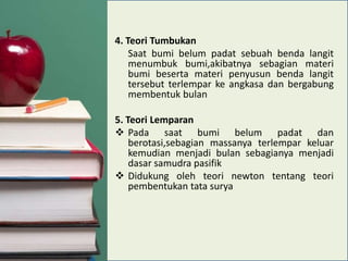 4. Teori Tumbukan
Saat bumi belum padat sebuah benda langit
menumbuk bumi,akibatnya sebagian materi
bumi beserta materi penyusun benda langit
tersebut terlempar ke angkasa dan bergabung
membentuk bulan
5. Teori Lemparan
 Pada saat bumi belum padat dan
berotasi,sebagian massanya terlempar keluar
kemudian menjadi bulan sebagianya menjadi
dasar samudra pasifik
 Didukung oleh teori newton tentang teori
pembentukan tata surya

 