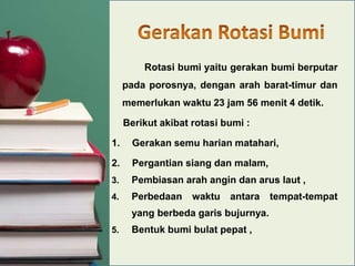 Rotasi bumi yaitu gerakan bumi berputar
pada porosnya, dengan arah barat-timur dan
memerlukan waktu 23 jam 56 menit 4 detik.
Berikut akibat rotasi bumi :
1.

Gerakan semu harian matahari,

2.

Pergantian siang dan malam,

3.

Pembiasan arah angin dan arus laut ,

4.

Perbedaan

waktu

antara

yang berbeda garis bujurnya.
5.

Bentuk bumi bulat pepat ,

tempat-tempat

 