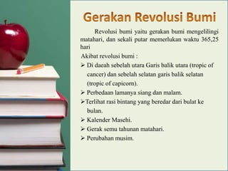 Revolusi bumi yaitu gerakan bumi mengelilingi
matahari, dan sekali putar memerlukan waktu 365,25
hari
Akibat revolusi bumi :
 Di daeah sebelah utara Garis balik utara (tropic of
cancer) dan sebelah selatan garis balik selatan
(tropic of capicorn).
 Perbedaan lamanya siang dan malam.
Terlihat rasi bintang yang beredar dari bulat ke
bulan.
 Kalender Masehi.
 Gerak semu tahunan matahari.
 Perubahan musim.

 